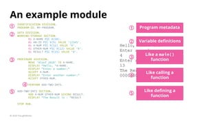An example module
IDENTIFICATION DIVISION.
PROGRAM-ID. MY-PROGRAM.
© 2020 ThoughtWorks
Hello, XConf 2020
Enter a number:
4
Enter another number:
13
The Result is :
000000000000017
Program metadata
DATA DIVISION.
WORKING-STORAGE SECTION.
01 A-NAME PIC A(30).
01 AN-ID PIC 9(5) VALUE '12345'.
01 A-NUM PIC 9(12) VALUE '0'.
01 OTHER-NUM PIC 9(12) VALUE '0'.
01 RESULT PIC 9(15) VALUE '0'.
PROCEDURE DIVISION.
MOVE 'XConf 2020' TO A-NAME.
DISPLAY "Hello, "A-NAME.
DISPLAY "Enter a number:"
ACCEPT A-NUM.
DISPLAY "Enter another number:"
ACCEPT OTHER-NUM.
PERFORM ADD-TWO-INTS.
ADD-TWO-INTS SECTION.
ADD A-NUM OTHER-NUM GIVING RESULT.
DISPLAY "The Result is : "RESULT
STOP RUN.
11
Variable deﬁnitions
2
2
Like a main()
function
Like calling a
function
Like deﬁning a
function
3
4
5
3
4
5
 
