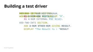 Building a test driver
ADD-TWO-INTS SECTION.
ADD A-NUM OTHER-NUM GIVING RESULT.
DISPLAY "The Result is : "RESULT
© 2020 ThoughtWorks
ADD-TWO-INTS SECTION.
ADD A-NUM OTHER-NUM GIVING RESULT.
DISPLAY "The Result is : "RESULT
ADD-TWO-INTS SECTION.
ADD A-NUM OTHER-NUM GIVING RESULT.
DISPLAY "The Result is : "RESULT
ADD-TWO-INTS SECTION.
ADD A-NUM OTHER-NUM GIVING RESULT.
DISPLAY "The Result is : "RESULT
WORKING-STORAGE SECTION.
01 A-NUM PIC 9(12) VALUE '0'.
LINKAGE SECTION.
01 OTHER-NUM PIC 9(12).
PROGRAM-ID. ANOTHER-PROGRAM.
WORKING-STORAGE SECTION.
01 A-NUM EXTERNAL PIC 9(12).
 