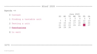 ---------------------------- XConf 2020 ----------------------------
Agenda =>
0 Context
1 Finding a testable unit
2 Testing a unit
3 Conclusions
X to exit
3270 ---------------------------------------------------------------
© 2020 ThoughtWorks
June 2020
SU MO TU WE TH FR SA
1 2 3 4 5 6
7 8 9 10 11 12 13
14 15 16 17 18 19 20
21 22 23 24 25 26 27
28 29 30
 