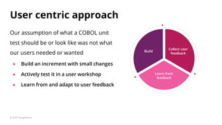 Build
Collect user
feedback
Learn from
feedback
Our assumption of what a COBOL unit
test should be or look like was not what
our users needed or wanted
● Build an increment with small changes
● Actively test it in a user workshop
● Learn from and adapt to user feedback
User centric approach
© 2020 ThoughtWorks
 