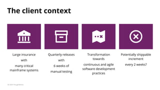 The client context
© 2020 ThoughtWorks
Potentially shippable
increment
every 2 weeks?
Quarterly releases
with
6 weeks of
manual testing
Large insurance
with
many critical
mainframe systems
Transformation
towards
continuous and agile
software development
practices
 