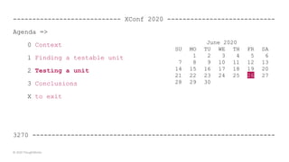 ---------------------------- XConf 2020 ----------------------------
Agenda =>
0 Context
1 Finding a testable unit
2 Testing a unit
3 Conclusions
X to exit
3270 ---------------------------------------------------------------
© 2020 ThoughtWorks
June 2020
SU MO TU WE TH FR SA
1 2 3 4 5 6
7 8 9 10 11 12 13
14 15 16 17 18 19 20
21 22 23 24 25 26 27
28 29 30
 