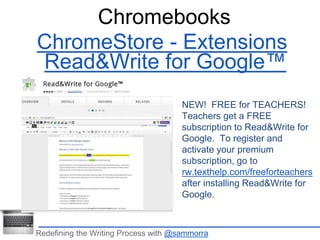 Chromebooks 
ChromeStore - Extensions 
Read&Write for Google™ 
NEW! FREE for TEACHERS! 
Teachers get a FREE 
subscription to Read&Write for 
Google. To register and 
activate your premium 
subscription, go to 
rw.texthelp.com/freeforteachers 
after installing Read&Write for 
Google. 
Redefining the Writing Process with @sammorra 
 