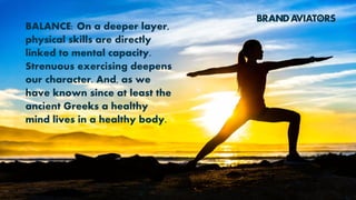 BALANCE: On a deeper layer,
physical skills are directly
linked to mental capacity.
Strenuous exercising deepens
our character. And, as we
have known since at least the
ancient Greeks a healthy
mind lives in a healthy body.
 