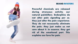 Powerful chemicals are released
during strenuous activity, our
natural painkillers. Endorphins do
not alter pain signaling per se,
they just alter the pain experience.
They do not necessarily eliminate
the pain; they just make us not
care about it. In essence, they get
rid of the emotional part. This
explains our love for pain.
 