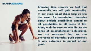 Breaking time records we feel that
eventually, we will gain immortality.
In our mind, good shoes help us win
the race. By association, fantasies
about athletic possibilities extend to
all possibilities in all areas of life:
Along with the race we win life. As the
sense of accomplishment exhilarates,
we are reassured that we can
overcome all obstacles, push ourselves
to any extremes, in pursuit of our
goals.
 