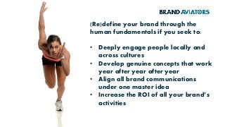 (Re)define your brand through the
human fundamentals if you seek to:
• Deeply engage people locally and
across cultures
• Develop genuine concepts that work
year after year after year
• Align all brand communications
under one master idea
• Increase the ROI of all your brand’s
activities
 