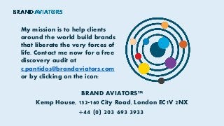 My mission is to help clients
around the world build brands
that liberate the very forces of
life. Contact me now for a free
discovery audit at
c.pantidos@brandaviators.com
or by clicking on the icon:
BRAND AVIATORS™
Kemp House, 152-160 City Road, London EC1V 2NX
+44 (0) 203 693 3933
 