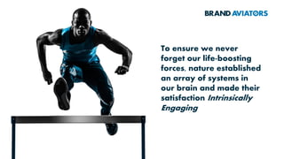 Biological Value Brain &
Body
Systems
Cognitive
Operations
Psychological
States
Human
Morality
Behaviour
Rewards
Engagement
The
pathways
of human
behaviour
While the models for shaping
brand strategy used by most
multinationals today ignore
the contribution of modern
sciences such as
neurobiology and cognitive
science, BRAND AVIATORS™
use a comprehensive model
having an evolutionary
foundation and a
multidisciplinary approach
enabling marketers to build
consumer propositions that
are impossible to resist
 