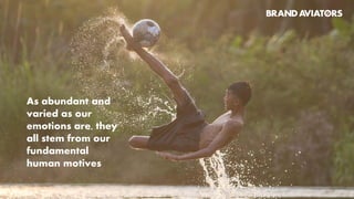 Having captured our
fundamental human
motives, the irreducible parts
of our nature, all the way
from their biological values,
to the inherent concepts they
imbue into our everyday life,
this model traces emotions
from their roots, and creates
concepts that bear the
freshness of the source.
CONNECT
CONTROL
The wheel of motives™
GROW
CARE
BALANCE
DESIRE
FEEL
SAFE
SEEK
PLAY
CREATE
DEFY
TRANSFORM
TM
 