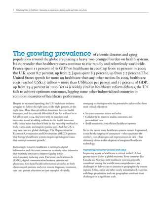 2   Redefining Value in Healthcare: Innovating to expand access, improve quality and reduce costs of care




The growing prevalence of chronic diseases and aging
populations around the globe are placing a heavy two-pronged burden on health systems.
It’s no wonder that healthcare costs continue to rise rapidly and relentlessly worldwide.
France spent 11 percent of its GDP on healthcare in 2008, up from 10 percent in 2000;
the U.K. spent 8.7 percent, up from 7; Japan spent 8.3 percent, up from 7.7 percent. The
United States spends far more on healthcare than any other nation. In 2009, healthcare
costs reached US$2.5 trillion – more than US$8,000 per person and 17 percent of GDP,
up from 13.4 percent in 2000. Yet as is widely cited in healthcare reform debates, the U.S.
fails to achieve optimum outcomes, lagging some other industrialized countries in
common measures of healthcare performance.
Despite its increased spending, the U.S. healthcare industry                                       emerging technologies with the potential to achieve the three
struggles to deliver the right care, to the right patients, at the                                 most critical objectives:
right time. More than 46 million Americans have no health
insurance, and the year-old Affordable Care Act will not be in                                     •	   Increase consumer access and value
full effect until 2014. And even with its mandates and                                             •	   Collaborate to improve quality, outcomes, and
incentives aimed at adding millions to the health insurance                                             personalized care
rolls, critics insist that there’s little in the sweeping overhaul to                              •	   Build sustainable, cost efficient healthcare systems
truly rein in costs and improve patient care. And the U.S. is
only one case in a global challenge; The Organization for                                          Yet to the extent many healthcare systems remain fragmented,
Economic Co-operation and Development (OECD) projects                                              it may be the impetus of consumers – who experience the
that Europe’s healthcare systems require spending increases                                        comfort, cost advantages and improvements in care – that
that outstrip economic growth.1                                                                    ultimately drives wider adoption of integrated healthcare
                                                                                                   technology.
Increasingly, however, healthcare is turning to digital
information and electronic resources to mimic other industries                                     Increasing consumer access and value
that routinely innovate to improve quality while                                                   Improving access to healthcare is critical in the U.S. but
simultaneously reducing costs. Electronic medical records                                          greater access is also a global necessity. Even countries like
(EMRs), digital communication between patients and                                                 Canada and Norway, with healthcare systems generally
physicians, web-based health information accessible to both                                        considered among the world’s most comprehensive, are
clinicians and patients, and even remote diagnosis, treatment,                                     challenged to deliver care to citizens in geographically remote
care and patient education are just examples of rapidly                                            regions. China, India and other newly industrialized countries
                                                                                                   with large populations and vast geographies confront these
                                                                                                   challenges on a significant scale.
 