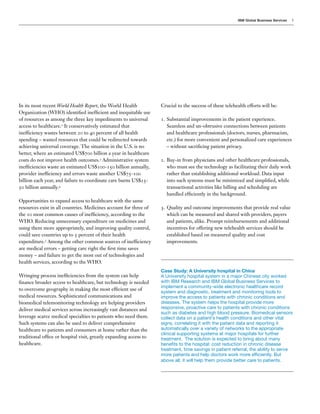 IBM Global Business Services   3




In its most recent World Health Report, the World Health            Crucial to the success of these telehealth efforts will be:
Organization (WHO) identified inefficient and inequitable use
of resources as among the three key impediments to universal        1.	 Substantial improvements in the patient experience.
access to healthcare.2 It conservatively estimated that                 Seamless and un-obtrusive connections between patients
inefficiency wastes between 20 to 40 percent of all health              and healthcare professionals (doctors, nurses, pharmacists,
spending – wasted resources that could be redirected towards            etc.) for more convenient and personalized care experiences
achieving universal coverage. The situation in the U.S. is no           – without sacrificing patient privacy.
better, where an estimated US$700 billion a year in healthcare
costs do not improve health outcomes.3 Administrative system        2.	 Buy-in from physicians and other healthcare professionals,
inefficiencies waste an estimated US$100-150 billion annually,          who must see the technology as facilitating their daily work
provider inefficiency and errors waste another US$75-100                rather than establishing additional workload. Data input
billion each year, and failure to coordinate care burns US$25-          into such systems must be minimized and simplified, while
50 billion annually.4                                                   transactional activities like billing and scheduling are
                                                                        handled efficiently in the background.
Opportunities to expand access to healthcare with the same
resources exist in all countries. Medicines account for three of    3.	 Quality and outcome improvements that provide real value
the 10 most common causes of inefficiency, according to the             which can be measured and shared with providers, payers
WHO. Reducing unnecessary expenditure on medicines and                  and patients, alike. Prompt reimbursements and additional
using them more appropriately, and improving quality control,           incentives for offering new telehealth services should be
could save countries up to 5 percent of their health                    established based on measured quality and cost
expenditure.5 Among the other common sources of inefficiency            improvements.
are medical errors – getting care right the first time saves
money – and failure to get the most out of technologies and
health services, according to the WHO.
                                                                    Case Study: A University hospital in China
Wringing process inefficiencies from the system can help            A University hospital system in a major Chinese city worked
finance broader access to healthcare, but technology is needed      with IBM Research and IBM Global Business Services to
                                                                    implement a community-wide electronic healthcare record
to overcome geography in making the most efficient use of
                                                                    system and diagnostic, treatment and monitoring tools to
medical resources. Sophisticated communications and                 improve the access to patients with chronic conditions and
biomedical telemonitoring technology are helping providers          diseases. The system helps the hospital provide more
deliver medical services across increasingly vast distances and     responsive, proactive care to patients with chronic conditions
                                                                    such as diabetes and high blood pressure. Biomedical sensors
leverage scarce medical specialties to patients who need them.      collect data on a patient’s health conditions and other vital
Such systems can also be used to deliver comprehensive              signs, correlating it with the patient data and reporting it
healthcare to patients and consumers at home rather than the        automatically over a variety of networks to the appropriate
                                                                    clinical supporting systems at major hospitals for further
traditional office or hospital visit, greatly expanding access to   treatment. The solution is expected to bring about many
healthcare.                                                         benefits to the hospital: cost reduction in chronic disease
                                                                    treatment, time savings in patient referral, the ability to serve
                                                                    more patients and help doctors work more efficiently. But
                                                                    above all, it will help them provide better care to patients.
 