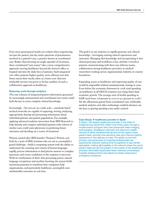 IBM Global Business Services   5




Even more pronounced results are evident when empowering         The goal is to use analytics to rapidly generate new clinical
not just the patient, but the entire spectrum of practitioners   knowledge – leveraging existing clinical experiences and
involved in a patient’s care, a practice known as coordinated    outcomes. Managing that knowledge and incorporating it into
care. Rather than focusing on single episodes of treatment,      clinical processes and workflows is key, whether it involves
these coordinated “care teams” take a more comprehensive         patients communicating with their care delivery teams,
approach, moving healthcare beyond the doctor’s office or        collaboration among healthcare providers or medical
hospital and into the daily lives of patients. Such integrated   researchers working across organizational, industry or country
care offers patients higher-quality, more efficient care that    boundaries.
better meets their needs, often at a lower cost. And new
telehealth services can prove to be key enablers of such a       Expanding access to healthcare and improving quality of care
collaborative approach to healthcare.                            would be impossible without simultaneously reining in costs.
                                                                 Even before the economic downturn in 2008, total spending
Reducing costs through analytics                                 on healthcare in all OECD countries was rising faster than
The vast volumes of integrated patient information generated     economic growth. The average ratio of health spending to
by increasingly instrumented and coordinated care teams could    GDP went from 7.8 percent in 2000 to 9.0 percent in 2008.10
hold the key to more complete clinical knowledge.                Yet the efficiencies gained from coordinated care, telehealth,
                                                                 medical analytics and other technology-enabled advances are
Increasingly – but not yet on a wide scale – standards-based     the keys to getting spiraling costs under control.
medical networks are capable of capturing, storing, analyzing,
appropriately sharing and presenting information about
individual patients and patient populations. For example,
                                                                 Case Study: A healthcare provider in Spain
applying advanced analytics innovation from IBM Research to      In Spain, the largest healthcare provider in the state of
help identify and compare individual patients with cohorts of    Catalonia has saved €45 million over three years through a
similar cases could assist physicians in predicting future       modernization program that uses advanced video-imaging
                                                                 technologies, broadband networks and electronic health
outcomes and deciding on a course of treatment.
                                                                 records to allow professionals all around the region share
                                                                 patient data, provide time-sensitive care and improve patient
Watson, named after IBM founder Thomas J. Watson, was            experience in the delivery of care. The ability to connect
built by a team of IBM scientists who set out to accomplish a    primary care physicians to hospital professionals has
                                                                 significantly reduced waiting time for patients to see certain
grand challenge – build a computing system with the ability to   specialists. Letting all hospitals in the network share the same
understand the meaning and context of human language,            patient data has put the patient in the center of the healthcare
rapidly process information to find precise answers to complex   process, eliminated duplicated tests, reduced unnecessary
                                                                 hospital displacements and allows for faster response in
questions, and create confidence in the response it uncovers.    emergency situations.
With its combination of sheer data processing power, natural
language recognition and machine learning, the system holds
enormous potential to transform how computers help
organizations, and particularly healthcare, accomplish once
unobtainable outcomes in real time.
 