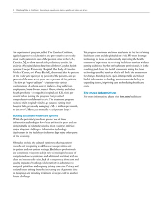 6   Redefining Value in Healthcare: Innovating to expand access, improve quality and reduce costs of care




An experimental program, called The Camden Coalition,                                              Yet progress continues and must accelerate in the face of rising
applied aggressive collaborative and preventative care to the                                      healthcare costs and the global debt crisis. We must leverage
most costly patients in one of the poorest cities in the U.S.,                                     technology to focus on substantially improving the health
Camden, NJ, to show remarkable preliminary results. An                                             consumers’ experience in receiving healthcare services without
analysis of hospital claims data from all three Camden health                                      putting additional burden on healthcare professionals. It is the
systems (Cooper University Hospital, Our Lady of Lourdes                                           resulting push from the health consumers asking for these
Medical Center, and Virtua Health), discovered that 80 percent                                     technology-enabled services which will build the momentum
of the costs were spent on 13 percent of the patients, and 90                                      for change. Building more open, interoperable and robust
percent of the costs were spent on 20 percent of the patients.                                     health information technology environments is the key to
The first 36 “super-utilizers” – patients with various                                             expanding access, improving care and reducing healthcare
combinations of asthma, cancer, diabetes, drug addiction,                                          costs.
emphysema, heart disease, mental illness, obesity, and other
health problems – averaged 62 hospital and E.R. visits per                                         For more information
month before joining the program that provided                                                     For more information, please visit ibm.com/healthcare
comprehensive collaborative care. The treatment program
reduced their hospital visits by 40 percent, cutting their
hospital bills, previously averaging US$1.2 million per month,
to just over US$500,000 monthly – a 56 percent drop.11

Building sustainable healthcare systems
While the potential gains from greater use of these
information technologies have been evident for years and are
demonstrable in isolated examples, most countries still face
major adoption challenges. Information technology
deployment in the healthcare industries lags many other parts
of the economy.

Obstacles include the cultural barriers to sharing patient
records and integrating workflows across specialties and
in-patient and out-patient settings. Healthcare professionals
are sometimes reticent to adopt new technologies because of
complicated user experiences and additional workload with no
clear and measurable value, lack of transparency about cost and
quality impacts of working collaboratively in adherence to
accepted guidelines and ongoing privacy concerns. Privacy and
societal issues arising from the increasing use of genomic data
in designing and directing treatment strategies will be another
future challenge.
 