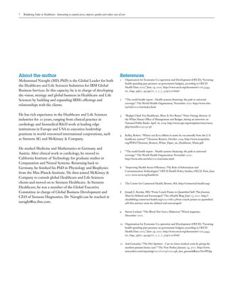 7   Redefining Value in Healthcare: Innovating to expand access, improve quality and reduce costs of care




About the author                                                                                   References
Mohammad Naraghi (MD, PhD) is the Global Leader for both                                           1	   Organisation for Economic Co-operation and Development (OECD), “Growing
                                                                                                        health spending puts pressure on government budgets, according to OECD
the Healthcare and Life Sciences Industries for IBM Global                                              Health Data 2010,” June 29, 2010. http://www.oecd.org/document/11/0,3343,
Business Services. In this capacity, he is in charge of developing                                      en_2649_34631_45549771_1_1_1_37407,00.html
the vision, strategy and global business in Healthcare and Life
Sciences by building and expanding IBM’s offerings and                                             2	   “The world health report - Health systems financing: the path to universal
                                                                                                        coverage.” The World Health Organization, November 2010. http://www.who.
relationships with the clients.
                                                                                                        int/whr/2010/en/index.html

He has rich experience in the Healthcare and Life Sciences                                         3	   “Budget Chief: For Healthcare, More Is Not Better.” Peter Orszag, director of
industries for 20 years, ranging from clinical practice in                                              the White House Office of Management and Budget, during an interview on
                                                                                                        National Public Radio. April 16, 2009. http://www.npr.org/templates/story/story.
cardiology and biomedical R&D work at leading edge
                                                                                                        php?storyId=103153156
institutions in Europe and USA to executive leadership
positions in world-renowned international corporations, such                                       4	   Kelley, Robert. “Where can $700 billion in waste be cut annually from the U.S.
as Siemens AG and McKinsey & Company.                                                                   healthcare system?” Thomson Reuters. October 2009. http://www.ncrponline.
                                                                                                        org/PDFs/Thomson_Reuters_White_Paper_on_Healthcare_Waste.pdf

He studied Medicine and Mathematics in Germany and
                                                                                                   5	   “The world health report - Health systems financing: the path to universal
Austria. After clinical work in cardiology, he moved to                                                 coverage.” The World Health Organization, November 2010.
California Institute of Technology for graduate studies in                                              http://www.who.int/whr/2010/en/index.html
Computation and Neural Systems. Returning back to
Germany, he finished his PhD in Physiology and Biophysics                                          6	   “Improving Health Sector Efficiency: The Role of Information and
                                                                                                        Communication Technologies,” OECD Health Policy Studies, OECD, Paris. June
from the Max-Planck-Institute. He then joined McKinsey &
                                                                                                        2010. www.oecd.org/health/ict
Company to consult global Healthcare and Life Sciences
clients and moved on to Siemens Healthcare. At Siemens                                             7	   The Center for Connected Health, Boston, MA. http://connected-health.org/
Healthcare, he was a member of the Global Executive
Committee in charge of Global Business Development and                                             8	   Joseph C. Kvedar, MD, “From Couch Potato to Quantified Self: This Journey
                                                                                                        Must be Defined and Encouraged,” The cHealth Blog, June 13, 2011. http://
CEO of Siemens Diagnostics. Dr. Naraghi can be reached at
                                                                                                        chealthblog.connected-health.org/2011/06/13/from-couch-potato-to-quantified-
naraghi@us.ibm.com.                                                                                     self-this-journey-must-be-defined-and-encouraged/


                                                                                                   9	   Steven Leckart, “The Blood Test Gets a Makeover,” Wired magazine,
                                                                                                        December 2010.


                                                                                                   10	 Organisation for Economic Co-operation and Development (OECD), “Growing
                                                                                                       health spending puts pressure on government budgets, according to OECD
                                                                                                       Health Data 2010,” June 29, 2010. http://www.oecd.org/document/11/0,3343,
                                                                                                       en_2649_34631_45549771_1_1_1_37407,00.html


                                                                                                   11	 Atul Gawande, “The Hot Spotters – Can we lower medical costs by giving the
                                                                                                       neediest patients better care?” The New Yorker, January 24, 2011. http://www.
                                                                                                       newyorker.com/reporting/2011/01/24/110124fa_fact_gawande#ixzz1NsvfWj6g
 