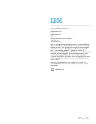 © Copyright IBM Corporation 2011

IBM Global Services
Route 100
Somers, NY 10589
U.S.A.

Produced in the United States of America
September 2011
All Rights Reserved

IBM, the IBM logo and ibm.com are trademarks or registered trademarks
of International Business Machines Corporation in the United States, other
countries, or both. If these and other IBM trademarked terms are marked
on their first occurrence in this information with a trademark symbol
(® or ™), these symbols indicate U.S. registered or common law
trademarks owned by IBM at the time this information was published. Such
trademarks may also be registered or common law trademarks in other
countries. A current list of IBM trademarks is available on the Webat
“Copyright and trademark information” at ibm.com/legal/copytrade.shtml
Other company, product and service names may be trademarks or service
marks of others.

References in this publication to IBM products and services do not
imply that IBM intends to make them available in all countries in which
IBM operates.


         Please Recycle




                                                   GBW03155-USEN-01
 