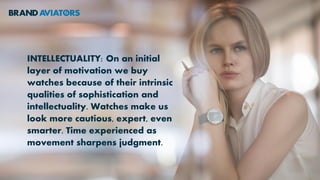INTELLECTUALITY: On an initial
layer of motivation we buy
watches because of their intrinsic
qualities of sophistication and
intellectuality. Watches make us
look more cautious, expert, even
smarter. Time experienced as
movement sharpens judgment.
 
