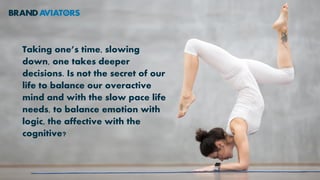 Taking one’s time, slowing
down, one takes deeper
decisions. Is not the secret of our
life to balance our overactive
mind and with the slow pace life
needs, to balance emotion with
logic, the affective with the
cognitive?
 