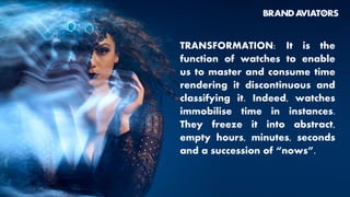 TRANSFORMATION: It is the
function of watches to enable
us to master and consume time
rendering it discontinuous and
classifying it. Indeed, watches
immobilise time in instances.
They freeze it into abstract,
empty hours, minutes, seconds
and a succession of “nows”.
 