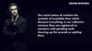 Our mind makes of watches the
symbols of insatiable time which
devours everything. In our collective
memory they are registered as
monsters with grinding teeth,
chewing up the seconds or spitting
them.
 