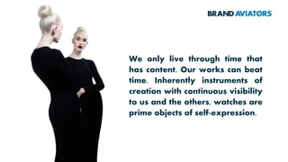 We only live through time that
has content. Our works can beat
time. Inherently instruments of
creation with continuous visibility
to us and the others, watches are
prime objects of self-expression.
 