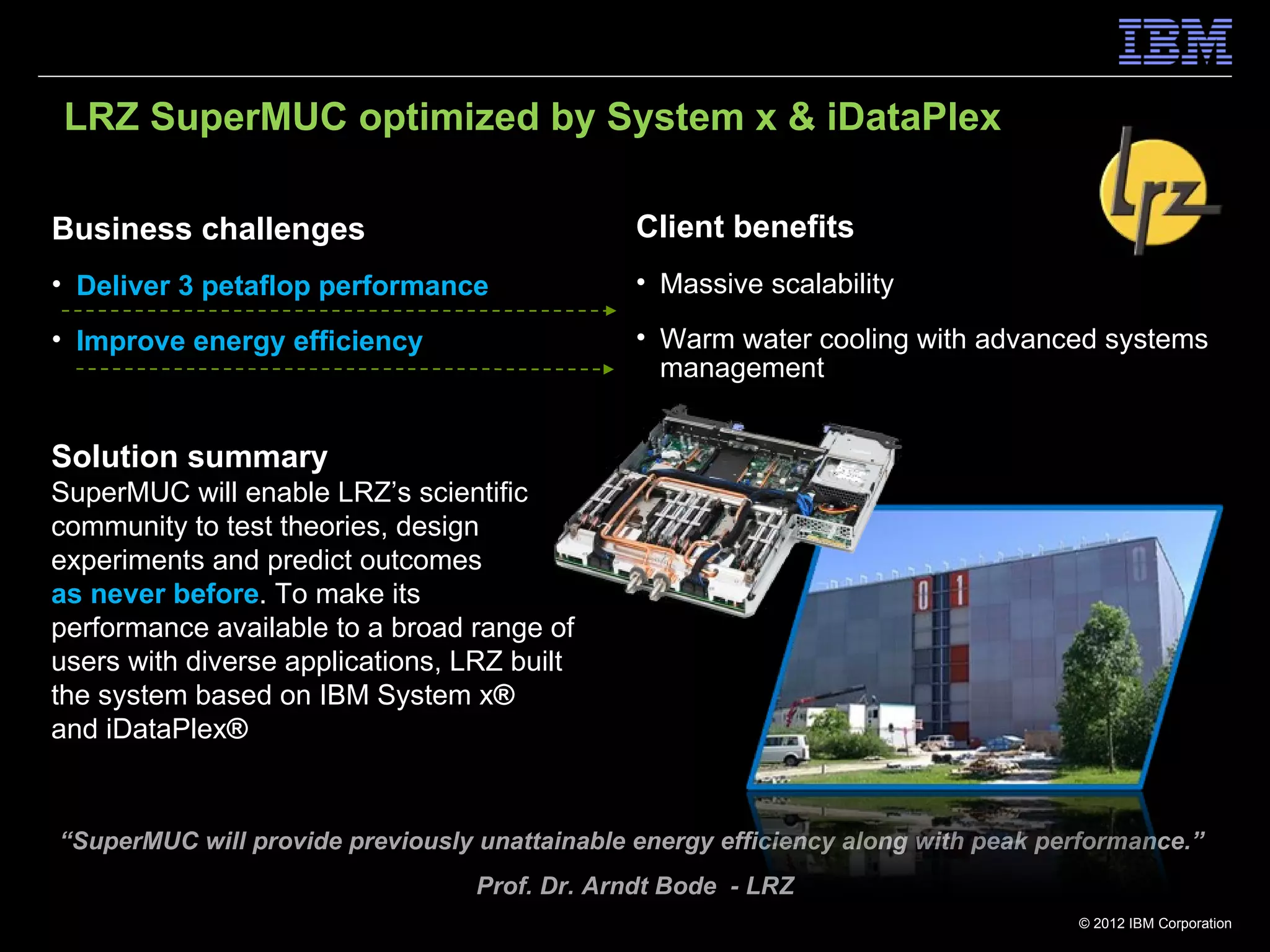 LRZ SuperMUC optimized by System x & iDataPlex

Business challenges                            Client benefits
• Deliver 3 petaflop performance               • Massive scalability

• Improve energy efficiency                    • Warm water cooling with advanced systems
                                                 management


Solution summary
SuperMUC will enable LRZ’s scientific
community to test theories, design
experiments and predict outcomes
as never before. To make its
performance available to a broad range of
users with diverse applications, LRZ built
the system based on IBM System x®
and iDataPlex®


“SuperMUC will provide previously unattainable energy efficiency along with peak performance.”
                                  Prof. Dr. Arndt Bode - LRZ
                                                                                   © 2012 IBM Corporation
 