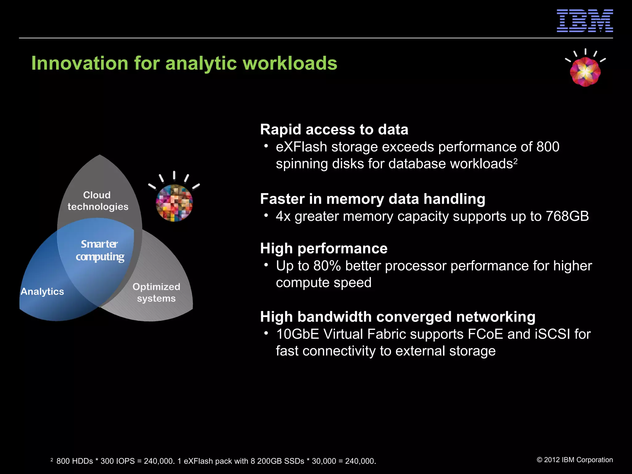 Innovation for analytic workloads


                                                              Rapid access to data
                                                               • eXFlash storage exceeds performance of 800
                                                                 spinning disks for database workloads2

               Cloud
            technologies
                                                              Faster in memory data handling
                                                               • 4x greater memory capacity supports up to 768GB
                Smarter
               computing
                                                              High performance
                                                               • Up to 80% better processor performance for higher
                             Optimized                           compute speed
Analytics
                              systems

                                                              High bandwidth converged networking
                                                               • 10GbE Virtual Fabric supports FCoE and iSCSI for
                                                                 fast connectivity to external storage




      2
          800 HDDs * 300 IOPS = 240,000. 1 eXFlash pack with 8 200GB SSDs * 30,000 = 240,000.            © 2012 IBM Corporation
 