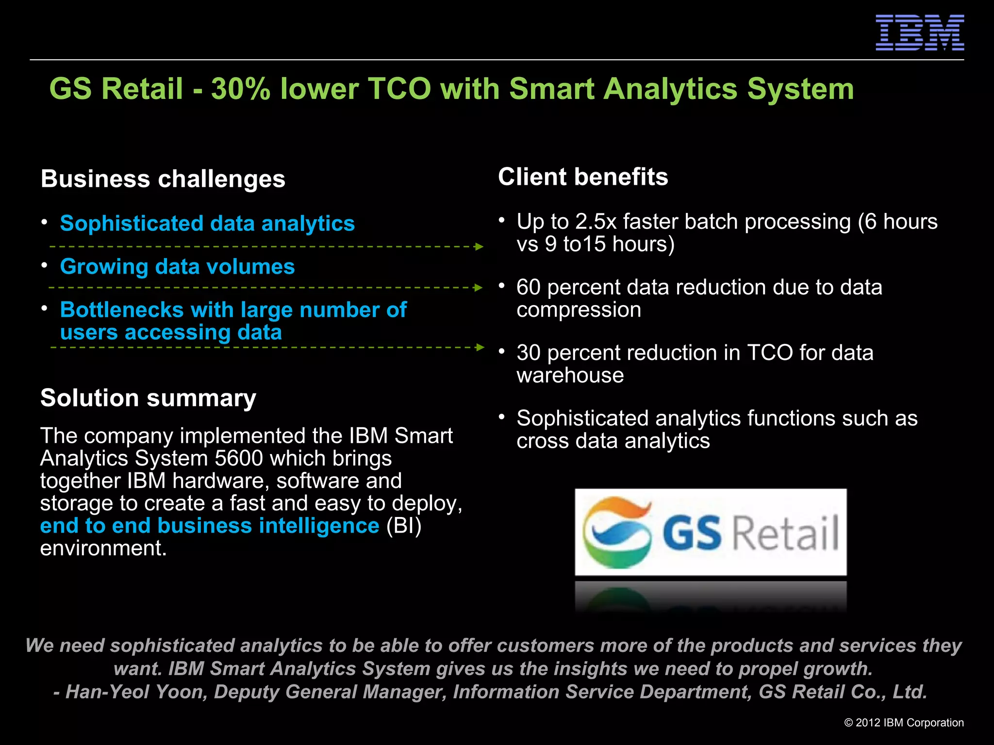 GS Retail - 30% lower TCO with Smart Analytics System

 Business challenges                              Client benefits
 • Sophisticated data analytics                   • Up to 2.5x faster batch processing (6 hours
                                                    vs 9 to15 hours)
 • Growing data volumes
                                                  • 60 percent data reduction due to data
 • Bottlenecks with large number of                 compression
   users accessing data
                                                  • 30 percent reduction in TCO for data
                                                    warehouse
 Solution summary
                                                  • Sophisticated analytics functions such as
 The company implemented the IBM Smart              cross data analytics
 Analytics System 5600 which brings
 together IBM hardware, software and
 storage to create a fast and easy to deploy,
 end to end business intelligence (BI)
 environment.



We need sophisticated analytics to be able to offer customers more of the products and services they
        want. IBM Smart Analytics System gives us the insights we need to propel growth.
  - Han-Yeol Yoon, Deputy General Manager, Information Service Department, GS Retail Co., Ltd.
                                                                                       © 2012 IBM Corporation
 