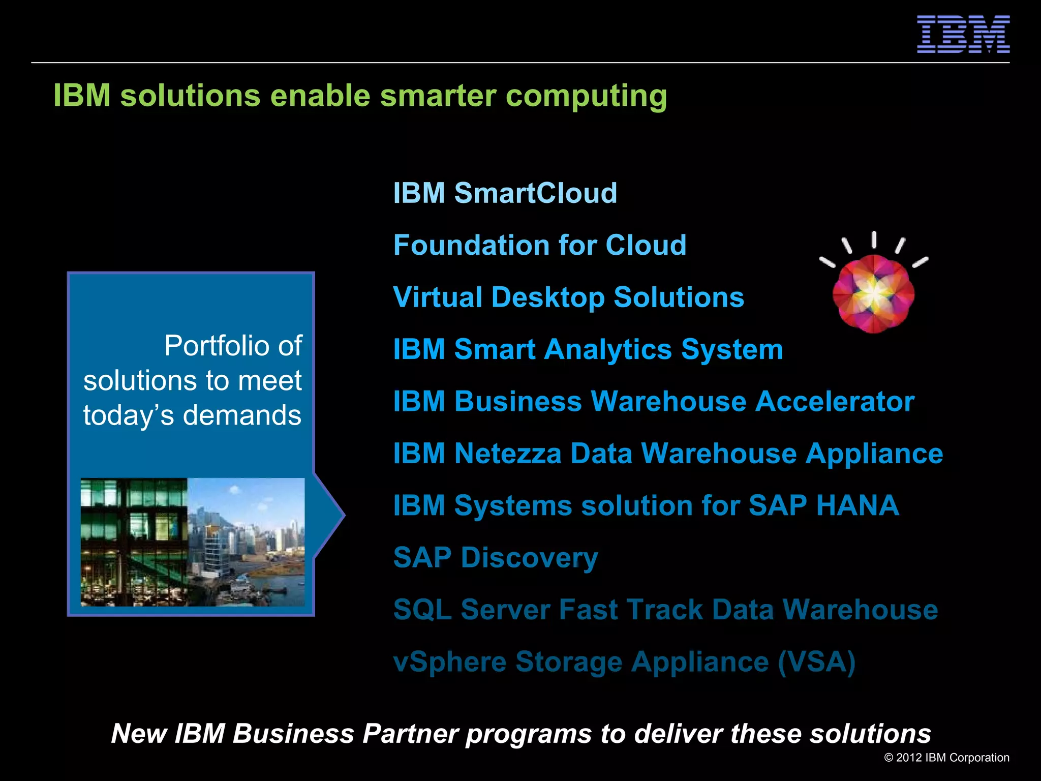 IBM solutions enable smarter computing


                       IBM SmartCloud
                       Foundation for Cloud
                       Virtual Desktop Solutions
        Portfolio of   IBM Smart Analytics System
 solutions to meet
 today’s demands       IBM Business Warehouse Accelerator
                       IBM Netezza Data Warehouse Appliance
                       IBM Systems solution for SAP HANA
                       SAP Discovery
                       SQL Server Fast Track Data Warehouse
                       vSphere Storage Appliance (VSA)

   New IBM Business Partner programs to deliver these solutions
                                                           © 2012 IBM Corporation
 