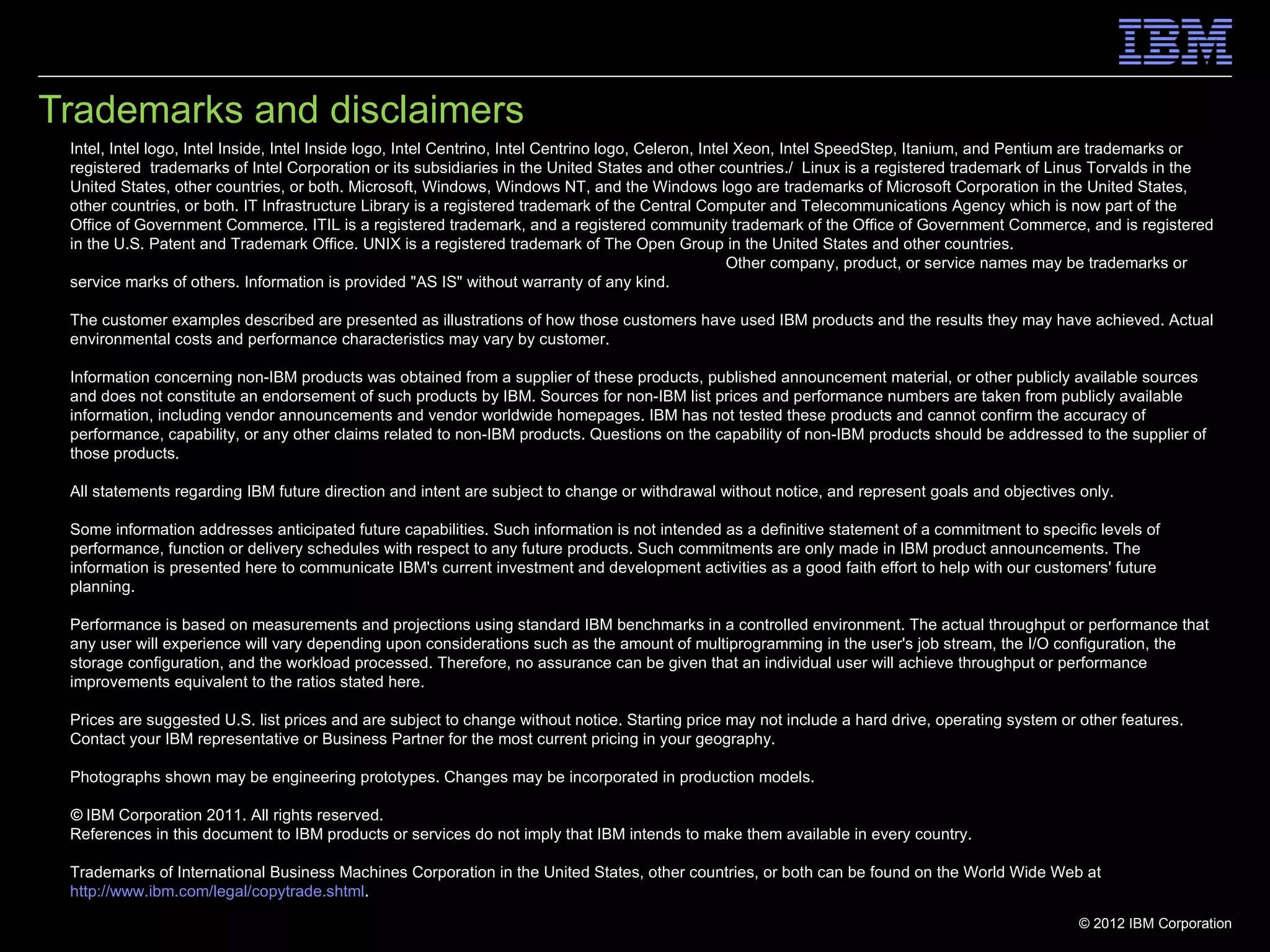 Trademarks and disclaimers
 Intel, Intel logo, Intel Inside, Intel Inside logo, Intel Centrino, Intel Centrino logo, Celeron, Intel Xeon, Intel SpeedStep, Itanium, and Pentium are trademarks or
 registered trademarks of Intel Corporation or its subsidiaries in the United States and other countries./ Linux is a registered trademark of Linus Torvalds in the
 United States, other countries, or both. Microsoft, Windows, Windows NT, and the Windows logo are trademarks of Microsoft Corporation in the United States,
 other countries, or both. IT Infrastructure Library is a registered trademark of the Central Computer and Telecommunications Agency which is now part of the
 Office of Government Commerce. ITIL is a registered trademark, and a registered community trademark of the Office of Government Commerce, and is registered
 in the U.S. Patent and Trademark Office. UNIX is a registered trademark of The Open Group in the United States and other countries. Java and all Java-based
 trademarks and logos are trademarks or registered trademarks of Oracle and/or its affiliates. Other company, product, or service names may be trademarks or
 service marks of others. Information is provided "AS IS" without warranty of any kind.

 The customer examples described are presented as illustrations of how those customers have used IBM products and the results they may have achieved. Actual
 environmental costs and performance characteristics may vary by customer.

 Information concerning non-IBM products was obtained from a supplier of these products, published announcement material, or other publicly available sources
 and does not constitute an endorsement of such products by IBM. Sources for non-IBM list prices and performance numbers are taken from publicly available
 information, including vendor announcements and vendor worldwide homepages. IBM has not tested these products and cannot confirm the accuracy of
 performance, capability, or any other claims related to non-IBM products. Questions on the capability of non-IBM products should be addressed to the supplier of
 those products.

 All statements regarding IBM future direction and intent are subject to change or withdrawal without notice, and represent goals and objectives only.

 Some information addresses anticipated future capabilities. Such information is not intended as a definitive statement of a commitment to specific levels of
 performance, function or delivery schedules with respect to any future products. Such commitments are only made in IBM product announcements. The
 information is presented here to communicate IBM's current investment and development activities as a good faith effort to help with our customers' future
 planning.

 Performance is based on measurements and projections using standard IBM benchmarks in a controlled environment. The actual throughput or performance that
 any user will experience will vary depending upon considerations such as the amount of multiprogramming in the user's job stream, the I/O configuration, the
 storage configuration, and the workload processed. Therefore, no assurance can be given that an individual user will achieve throughput or performance
 improvements equivalent to the ratios stated here.

 Prices are suggested U.S. list prices and are subject to change without notice. Starting price may not include a hard drive, operating system or other features.
 Contact your IBM representative or Business Partner for the most current pricing in your geography.

 Photographs shown may be engineering prototypes. Changes may be incorporated in production models.

 © IBM Corporation 2011. All rights reserved.
 References in this document to IBM products or services do not imply that IBM intends to make them available in every country.

 Trademarks of International Business Machines Corporation in the United States, other countries, or both can be found on the World Wide Web at
 http://www.ibm.com/legal/copytrade.shtml.
                                                                                                                                                  © 2012 IBM Corporation
 