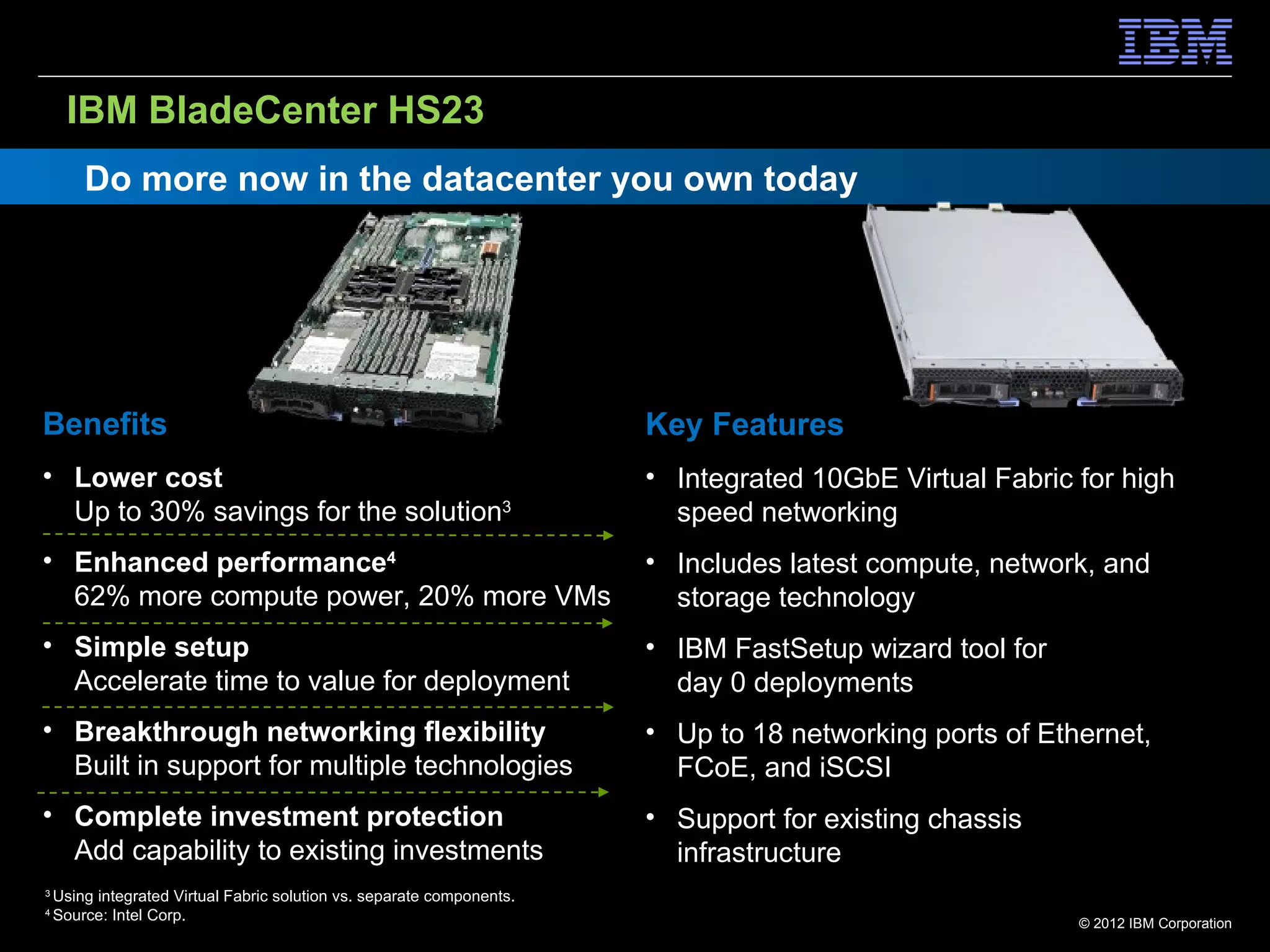 IBM BladeCenter HS23
        Do more now in the datacenter you own today




Benefits                                                                Key Features
• Lower cost                                                            • Integrated 10GbE Virtual Fabric for high
  Up to 30% savings for the solution3                                     speed networking
• Enhanced performance4                                                 • Includes latest compute, network, and
  62% more compute power, 20% more VMs                                    storage technology
• Simple setup                                                          • IBM FastSetup wizard tool for
  Accelerate time to value for deployment                                 day 0 deployments
• Breakthrough networking flexibility                                   • Up to 18 networking ports of Ethernet,
  Built in support for multiple technologies                              FCoE, and iSCSI
• Complete investment protection                                        • Support for existing chassis
  Add capability to existing investments                                  infrastructure
3
    Using integrated Virtual Fabric solution vs. separate components.
4
    Source: Intel Corp.                                                                                   © 2012 IBM Corporation
 