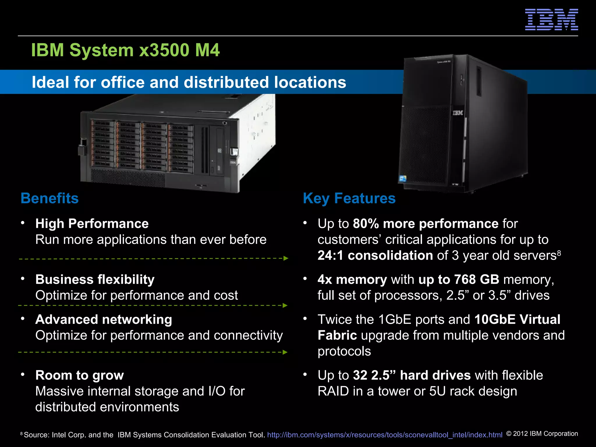 IBM System x3500 M4
      Ideal for office and distributed locations




Benefits                                                                              Key Features
• High Performance                                                                    • Up to 80% more performance for
  Run more applications than ever before                                                customers’ critical applications for up to
                                                                                        24:1 consolidation of 3 year old servers8
• Business flexibility                                                                • 4x memory with up to 768 GB memory,
  Optimize for performance and cost                                                     full set of processors, 2.5” or 3.5” drives
• Advanced networking                                                                 • Twice the 1GbE ports and 10GbE Virtual
  Optimize for performance and connectivity                                             Fabric upgrade from multiple vendors and
                                                                                        protocols
• Room to grow                                                                        • Up to 32 2.5” hard drives with flexible
  Massive internal storage and I/O for                                                  RAID in a tower or 5U rack design
  distributed environments
8
    Source: Intel Corp. and the IBM Systems Consolidation Evaluation Tool. http://ibm.com/systems/x/resources/tools/sconevalltool_intel/index.html © 2012 IBM Corporation
 