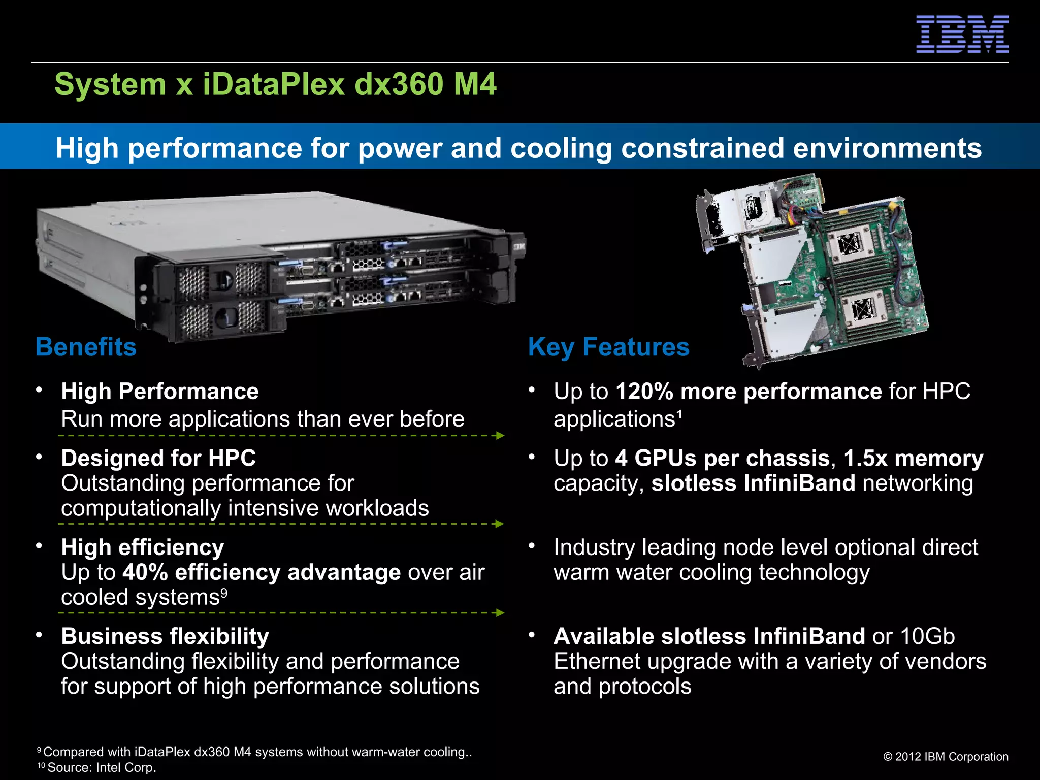 System x iDataPlex dx360 M4
     High performance for power and cooling constrained environments




Benefits                                                                    Key Features
• High Performance                                                          • Up to 120% more performance for HPC
  Run more applications than ever before                                      applications¹
• Designed for HPC                                                          • Up to 4 GPUs per chassis, 1.5x memory
  Outstanding performance for                                                 capacity, slotless InfiniBand networking
  computationally intensive workloads
• High efficiency                                                           • Industry leading node level optional direct
  Up to 40% efficiency advantage over air                                     warm water cooling technology
  cooled systems9
• Business flexibility                                                      • Available slotless InfiniBand or 10Gb
  Outstanding flexibility and performance                                     Ethernet upgrade with a variety of vendors
  for support of high performance solutions                                   and protocols

9
    Compared with iDataPlex dx360 M4 systems without warm-water cooling..                                      © 2012 IBM Corporation
10
    Source: Intel Corp.
 
