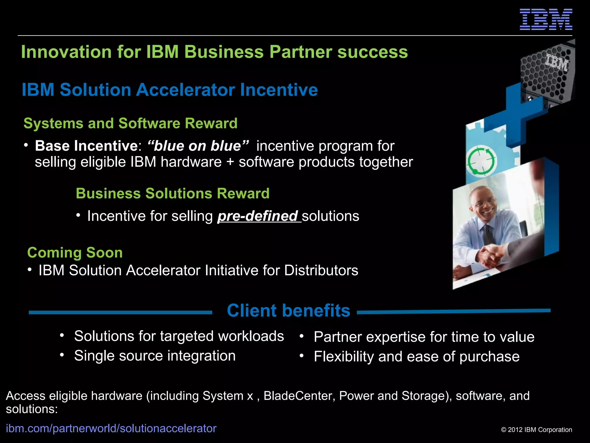Innovation for IBM Business Partner success

   IBM Solution Accelerator Incentive
   Systems and Software Reward
   • Base Incentive: “blue on blue” incentive program for
     selling eligible IBM hardware + software products together

             Business Solutions Reward
             • Incentive for selling pre-defined solutions

    Coming Soon
    • IBM Solution Accelerator Initiative for Distributors

                                           Client benefits
          • Solutions for targeted workloads • Partner expertise for time to value
          • Single source integration        • Flexibility and ease of purchase

Access eligible hardware (including System x , BladeCenter, Power and Storage), software, and
solutions:
ibm.com/partnerworld/solutionaccelerator                                               © 2012 IBM Corporation
 