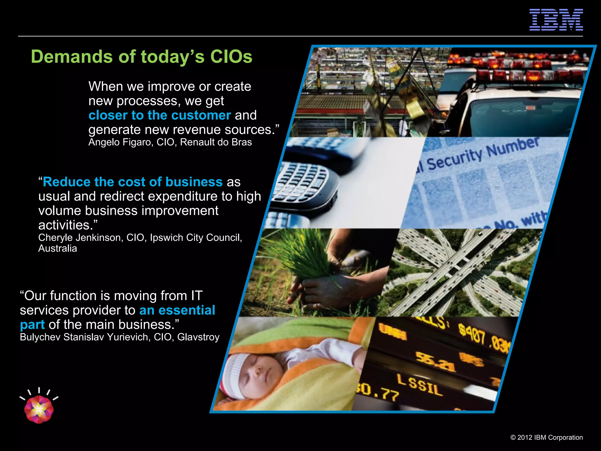 Demands of today’s CIOs
               When we improve or create
               new processes, we get
               closer to the customer and
               generate new revenue sources.”
               Angelo Figaro, CIO, Renault do Bras



    “Reduce the cost of business as
    usual and redirect expenditure to high
    volume business improvement
    activities.”
    Cheryle Jenkinson, CIO, Ipswich City Council,
    Australia



“Our function is moving from IT
services provider to an essential
part of the main business.”
Bulychev Stanislav Yurievich, CIO, Glavstroy




                                                     © 2012 IBM Corporation
 