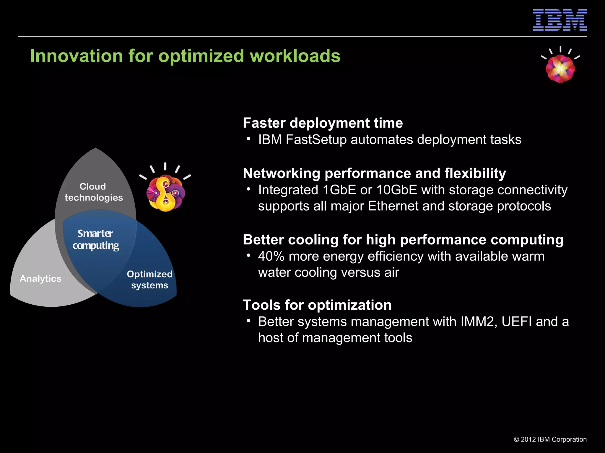 Innovation for optimized workloads


                                       Faster deployment time
                                       • IBM FastSetup automates deployment tasks

                                       Networking performance and flexibility
               Cloud                   • Integrated 1GbE or 10GbE with storage connectivity
            technologies
                                         supports all major Ethernet and storage protocols
              Smarter
             computing                 Better cooling for high performance computing
                                       • 40% more energy efficiency with available warm
Analytics                  Optimized     water cooling versus air
                            systems

                                       Tools for optimization
                                       • Better systems management with IMM2, UEFI and a
                                         host of management tools




                                                                                  © 2012 IBM Corporation
 