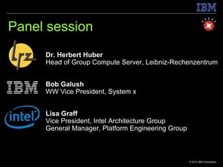 Panel session
     Dr. Herbert Huber
     Head of Group Compute Server, Leibniz-Rechenzentrum


     Bob Galush
     WW Vice President, System x


     Lisa Graff
     Vice President, Intel Architecture Group
     General Manager, Platform Engineering Group



                                                   © 2012 IBM Corporation
 