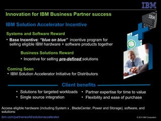 Innovation for IBM Business Partner success

   IBM Solution Accelerator Incentive
   Systems and Software Reward
   • Base Incentive: “blue on blue” incentive program for
     selling eligible IBM hardware + software products together

             Business Solutions Reward
             • Incentive for selling pre-defined solutions

    Coming Soon
    • IBM Solution Accelerator Initiative for Distributors

                                           Client benefits
          • Solutions for targeted workloads • Partner expertise for time to value
          • Single source integration        • Flexibility and ease of purchase

Access eligible hardware (including System x , BladeCenter, Power and Storage), software, and
solutions:
ibm.com/partnerworld/solutionaccelerator                                               © 2012 IBM Corporation
 