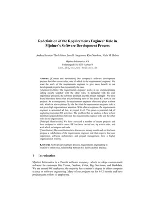 Redefinition of the Requirements Engineer Role in
Mjølner’s Software Development Process
Anders Bennett-Therkildsen, Jens B. Jørgensen, Kim Nørskov, Niels M. Rubin
Mjølner Informatics A/S
Finlandsgade 10, 8200 Aarhus N
{abt,jbj,kno,nmr}@mjolner.dk
Abstract. [Context and motivation] Our company’s software development
process describes seven roles, one of which is the requirements engineer. We
want the work of the requirements engineer to give more benefit in our
development projects than is currently the case.
[Question/problem] The requirements engineer works in an interdisciplinary
setting closely together with the other roles, in particular with the user
experience specialist, the software architect, and the project manager. We have
found that these three roles are performing most of the actual RE work in our
projects. As a consequence, the requirements engineer often only plays a minor
role, which is also explained by the fact that the requirements engineer role is
not given high organisational attention. With a few exceptions, the requirements
engineer is appointed ad hoc, at project level. This poses a potential risk of
neglecting important RE activities. The problem that we address is how to best
distribute responsibilities between the requirements engineer role and the other
roles in our organization.
[Principal ideas/results] We have surveyed a number of recent projects and
have analysed to which extent RE has been carried out, by which roles, and
with which techniques and tools.
[Contribution] Our contribution is to discuss our survey results and on this basis
propose a redefinition of the requirements engineer role that respects that user
experience, software architecture, and project management have a higher
organisational priority.
Keywords. Software development process, requirements engineering in
relation to other roles, relationship between RE theory and RE practice.
1 Introduction
Mjølner Informatics is a Danish software company, which develops custom-made
software for customers like Terma, Danfoss, Velux, Big Dutchman, and Bankdata.
We are around 80 employees; the majority has a master’s degree in either computer
science or software engineering. Many of our projects run for 6-12 months and have
project teams with 6-10 employees.
 