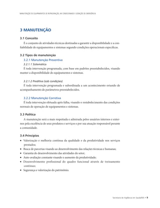 Secretaria de Vigilância em Saúde/MS • 
3 MANUTENÇÃO
3.1 Conceito
É o conjunto de atividades técnicas destinadas a garantir a disponibilidade e a con-
fiabilidade de equipamentos e sistemas segundo condições operacionais específicas.
3.2 Tipos de manutenção
3.2.1 Manutenção Preventiva
3.2.1.1 Sistemática
É toda intervenção programada, com base em padrões preestabelecidos, visando
manter a disponibilidade de equipamentos e sistemas.
3.2.1.2 Preditiva (sob condições)
É toda intervenção programada e subordinada a um acontecimento oriundo de
acompanhamento de parâmetros preestabelecidos.
3.2.2 Manutenção Corretiva
É toda intervenção efetuada após falha, visando o restabelecimento das condições
normais de operação de equipamentos e sistemas.
3.3 Política
A manutenção será a mais respeitada e admirada pelos usuários internos e exter-
nos pela excelência de seus produtos e serviços e por sua atuação responsável perante
a comunidade.
3.4 Princípios
•	 Valorização e melhoria contínua da qualidade e da produtividade nos serviços
prestados;
•	 Busca de parcerias visando ao desenvolvimento das relações técnicas e humanas;
•	 Garantia do desenvolvimento das atividades do setor;
•	 Auto-avaliação constante visando o aumento da produtividade;
•	 Desenvolvimento profissional do quadro funcional através de treinamento
contínuo;
•	 Segurança e valorização do patrimônio.
MANUTENÇÃO DE EQUIPAMENTOS DE REFRIGERAÇÃO, AR CONDICIONADO E GERAÇÃO DE EMERGÊNCIA
 
