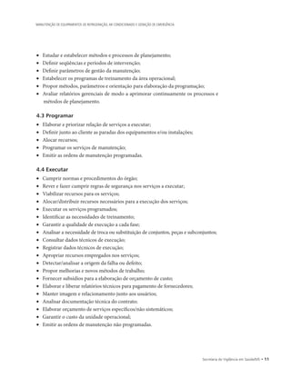 Secretaria de Vigilância em Saúde/MS • 11
MANUTENÇÃO DE EQUIPAMENTOS DE REFRIGERAÇÃO, AR CONDICIONADO E GERAÇÃO DE EMERGÊNCIA
•	 Estudar e estabelecer métodos e processos de planejamento;
•	 Definir seqüências e períodos de intervenção;
•	 Definir parâmetros de gestão da manutenção;
•	 Estabelecer os programas de treinamento da área operacional;
•	 Propor métodos, parâmetros e orientação para elaboração da programação;
•	 Avaliar relatórios gerenciais de modo a aprimorar continuamente os processos e
métodos de planejamento.
4.3 Programar
•	 Elaborar e priorizar relação de serviços a executar;
•	 Definir junto ao cliente as paradas dos equipamentos e/ou instalações;
•	 Alocar recursos;
•	 Programar os serviços de manutenção;
•	 Emitir as ordens de manutenção programadas.
4.4 Executar
•	 Cumprir normas e procedimentos do órgão;
•	 Rever e fazer cumprir regras de segurança nos serviços a executar;
•	 Viabilizar recursos para os serviços;
•	 Alocar/distribuir recursos necessários para a execução dos serviços;
•	 Executar os serviços programados;
•	 Identificar as necessidades de treinamento;
•	 Garantir a qualidade de execução a cada fase;
•	 Analisar a necessidade de troca ou substituição de conjuntos, peças e subconjuntos;
•	 Consultar dados técnicos de execução;
•	 Registrar dados técnicos de execução;
•	 Apropriar recursos empregados nos serviços;
•	 Detectar/analisar a origem da falha ou defeito;
•	 Propor melhorias e novos métodos de trabalho;
•	 Fornecer subsídios para a elaboração de orçamento de custo;
•	 Elaborar e liberar relatórios técnicos para pagamento de fornecedores;
•	 Manter imagem e relacionamento junto aos usuários;
•	 Analisar documentação técnica do contrato;
•	 Elaborar orçamento de serviços específicos/não sistemáticos;
•	 Garantir o custo da unidade operacional;
•	 Emitir as ordens de manutenção não programadas.
 