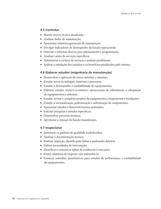 12 • Secretaria de Vigilância em Saúde/MS
MANUAL DE REDE DE FRIO
4.5 Controlar
•	 Manter acervo técnico atualizado;
•	 Analisar dados de manutenção;
•	 Apresentar relatórios gerenciais de manutenção;
•	 Divulgar indicadores de desempenho da função operacional;
•	 Detectar e informar desvios para planejamento e programação;
•	 Analisar custos de serviços específicos;
•	 Administrar a carteira de serviços e analisar pendências;
•	 Auditar a satisfação dos usuários e os benefícios produzidos pelo sistema.
4.6 Elaborar estudos (engenharia de manutenção)
•	 Desenvolver a aplicação de novos métodos e sistemas;
•	 Estudar novas tecnologias, materiais e processos;
•	 Estudar o desempenho e confiabilidade de equipamentos;
•	 Elaborar estudos técnico-econômico operacionais de substituição e adequação
de equipamentos e sistemas;
•	 Estudar, revisar e completar projetos de equipamentos, componentes e instalações;
•	 Estudar a nacionalização, padronização e substituição de componentes;
•	 Apresentar estudos e desenvolvimentos realizados;
•	 Solicitar pesquisas e estudos específicos;
•	 Desenvolver parcerias técnicas;
•	 Aprimorar o manual da função manutenção.
4.7 Inspecionar
•	 Monitorar os padrões de qualidade estabelecidos;
•	 Analisar a documentação técnica;
•	 Realizar inspeção, identificando falhas e analisando defeitos;
•	 Definir necessidades de intervenção;
•	 Identificar e comunicar falhas de evidências à execução;
•	 Emitir relatórios de inspeção não sistemáticos;
•	 Fornecer subsídios quantitativos para estudos de performance e confiabilidade
de equipamentos.
 