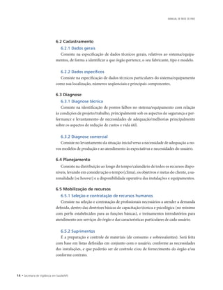 14 • Secretaria de Vigilância em Saúde/MS
MANUAL DE REDE DE FRIO
6.2 Cadastramento
6.2.1 Dados gerais
Consiste na especificação de dados técnicos gerais, relativos ao sistema/equipa-
mentos, de forma a identificar a que órgão pertence, o seu fabricante, tipo e modelo.
6.2.2 Dados específicos
Consiste na especificação de dados técnicos particulares do sistema/equipamento
como sua localização, números seqüenciais e principais componentes.
6.3 Diagnose
6.3.1 Diagnose técnica
Consiste na identificação de pontos falhos no sistema/equipamento com relação
às condições de projeto/trabalho, principalmente sob os aspectos de segurança e per-
formance e levantamento de necessidades de adequação/melhorias principalmente
sobre os aspectos de redução de custos e vida útil.
6.3.2 Diagnose comercial
Consiste no levantamento da situação inicial verso a necessidade de adequação a no-
vos modelos de produção e ao atendimento às expectativas e necessidades do usuário.
6.4 Planejamento
Consiste na distribuição ao longo do tempo/calendário de todos os recursos dispo-
níveis, levando em consideração o tempo (clima), os objetivos e metas do cliente, a sa-
zonalidade (se houver) e a disponibilidade operativa das instalações e equipamentos.
6.5 Mobilização de recursos
6.5.1 Seleção e contratação de recursos humanos
Consiste na seleção e contratação de profissionais necessários a atender a demanda
definida, dentro das diretrizes básicas de capacitação técnica e psicológica (no mínimo
com perfis estabelecidos para as funções básicas), e treinamentos introdutórios para
atendimento aos serviços do órgão e das características particulares de cada usuário.
6.5.2 Suprimentos
É a preparação e controle de materiais (de consumo e sobressalentes). Será feita
com base em listas definidas em conjunto com o usuário, conforme as necessidades
das instalações, e que poderão ser de controle e/ou de fornecimento do órgão e/ou
conforme contrato.
 