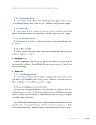 Secretaria de Vigilância em Saúde/MS • 15
MANUTENÇÃO DE EQUIPAMENTOS DE REFRIGERAÇÃO, AR CONDICIONADO E GERAÇÃO DE EMERGÊNCIA
6.5.3 Ferramentas/oficina
É o fornecimento de todo o ferramental individual e coletivo, permanente na instala-
ção ou não, necessário à execução dos serviços e conforme negociação com o órgão.
6.5.4 Transporte
É o fornecimento de todo o transporte interno e externo, vertical ou horizontal de
pessoal, material e ferramentas/equipamentos, conforme negociação com o órgão.
6.5.5 Recursos financeiros
É o fornecimento de todos os recursos financeiros para a adequada execução
dos serviços.
6.5.6 Outros serviços
É o fornecimento de outros serviços, como alimentação por exemplo, que ficarão
a cargo do órgão ou do usuário.
6.6 Programação
Consiste na programação dos serviços a partir da definição de quem irá fazer,
como e quando, mediante a disponibilidade dos recursos necessários e de acordo com
a liberação do órgão.
6.7 Execução
6.7.1 Inspeção operacional
É o acompanhamento do estado/condição dos equipamentos/sistemas, bem como
da tendência do desempenho dos mesmos (caráter preditivo), permitindo prever as
falhas, os defeitos e as necessidades de ajustes ou reparos.
6.7.2 Manutenção preventiva sistemática
Por meio dos dados preestabelecidos e/ou detectados nas inspeções, serão exe-
cutadas ações com o objetivo de eliminar os defeitos e as irregularidades constatadas,
de modo a evitar falhas e conservar os equipamentos dentro das condições originais
projetadas para a performance.
Os trabalhados de manutenção preventiva serão geridos por ordens de manutenção
específicas para cada equipamento, que conterão as atividades executadas, os dados
operacionais dos mesmos e serão distribuídos buscando a otimização dos recursos.
 
