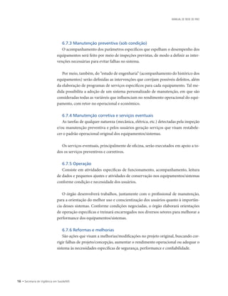 16 • Secretaria de Vigilância em Saúde/MS
MANUAL DE REDE DE FRIO
6.7.3 Manutenção preventiva (sob condição)
O acompanhamento dos parâmetros específicos que espelham o desempenho dos
equipamentos será feito por meio de inspeções previstas, de modo a definir as inter-
venções necessárias para evitar falhas no sistema.
Por meio, também, do “estudo de engenharia” (acompanhamento do histórico dos
equipamentos) serão definidas as intervenções que corrijam possíveis defeitos, além
da elaboração de programas de serviços específicos para cada equipamento. Tal me-
dida possibilita a adoção de um sistema personalizado de manutenção, em que são
consideradas todas as variáveis que influenciam no rendimento operacional do equi-
pamento, com retor-no operacional e econômico.
6.7.4 Manutenção corretiva e serviços eventuais
As tarefas de qualquer natureza (mecânica, elétrica, etc.) detectadas pela inspeção
e/ou manutenção preventiva e pelos usuários geração serviços que visam restabele-
cer o padrão operacional original dos equipamentos/sistemas.
Os serviços eventuais, principalmente de oficina, serão executados em apoio a to-
dos os serviços preventivos e corretivos.
6.7.5 Operação
Consiste em atividades específicas de funcionamento, acompanhamento, leitura
de dados e pequenos ajustes e atividades de conservação nos equipamentos/sistemas
conforme condição e necessidade dos usuários.
O órgão desenvolverá trabalhos, juntamente com o profissional de manutenção,
para a orientação do melhor uso e conscientização dos usuários quanto à importân-
cia desses sistemas. Conforme condições negociadas, o órgão elaborará orientações
de operação específicas e treinará encarregados nos diversos setores para melhorar a
performance dos equipamentos/sistemas.
6.7.6 Reformas e melhorias
São ações que visam a melhorias/modificações no projeto original, buscando cor-
rigir falhas de projeto/concepção, aumentar o rendimento operacional ou adequar o
sistema às necessidades específicas de segurança, performance e confiabilidade.
 