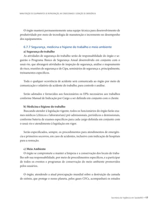 Secretaria de Vigilância em Saúde/MS • 17
MANUTENÇÃO DE EQUIPAMENTOS DE REFRIGERAÇÃO, AR CONDICIONADO E GERAÇÃO DE EMERGÊNCIA
O órgão manterá permanentemente uma equipe técnica para desenvolvimento de
produtividade por meio de tecnologia de manutenção e incremento no desempenho
dos equipamentos.
6.7.7 Segurança, medicina e higiene do trabalho e meio ambiente
a) Segurança do trabalho
As atividades de segurança do trabalho serão de responsabilidade do órgão e se-
guirão o Programa Básico de Segurança Anual desenvolvido em conjunto com o
usuá-rio, que abrangerá atividades de inspeção de segurança, análise e mapeamento
de risco, reuniões de segurança e de Cipa, seminários de segurança e, principalmente,
treinamentos específicos.
Toda e qualquer ocorrência de acidente será comunicada ao órgão por meio de
comunicação e relatório de acidente do trabalho, para controle e análise.
Serão adotados e fornecidos aos funcionários os EPIs necessários aos trabalhos
conforme Manual de Indicação por Cargo a ser definido em conjunto com o cliente.
b) Medicina e higiene do trabalho
Buscando atender à legislação vigente, todos os funcionários do órgão farão exa-
mes médicos (clínicos e laboratoriais) pré-admissionais, periódicos e demissionais,
conforme bateria de exames específicos para cada cargo definida em conjunto com
o usuá-rio e atendimento à legislação em vigor.
Serão especificados, sempre, os procedimentos para atendimentos de emergên-
cia e primeiros socorros, em caso de acidentes, inclusive com indicação de hospitais
para a remoção.
c) Meio Ambiente
O órgão se compromete a manter a limpeza e a conservação dos locais de traba-
lho sob sua responsabilidade, por meio de procedimentos específicos, e a participar
de todos os eventos e programas de conservação do meio ambiente promovidos
pelos usuários.
O órgão, atendendo a atual preocupação mundial sobre a destruição da camada
de ozônio, que protege o nosso planeta, pelos gases CFCs, acompanhará os estudos
 