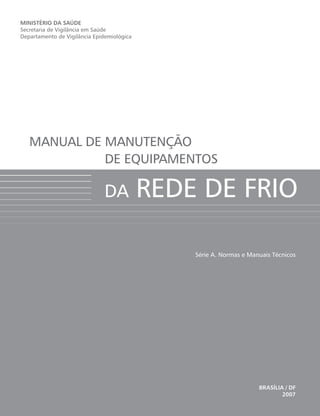 Série A. Normas e Manuais Técnicos
MINISTÉRIO DA SAÚDE
Secretaria de Vigilância em Saúde
Departamento de Vigilância Epidemiológica
BRASÍLIA / DF
2007
MANUAL DE MANUTENÇÃO
DE EQUIPAMENTOS
DA REDE DE FRIO
 