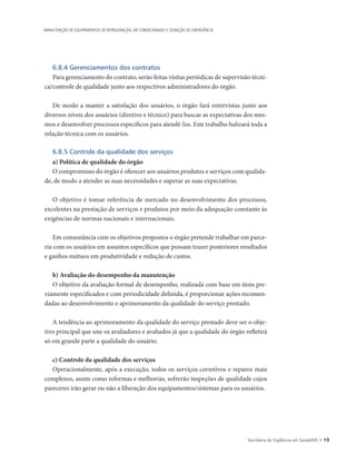 Secretaria de Vigilância em Saúde/MS • 19
MANUTENÇÃO DE EQUIPAMENTOS DE REFRIGERAÇÃO, AR CONDICIONADO E GERAÇÃO DE EMERGÊNCIA
6.8.4 Gerenciamentos dos contratos
Para gerenciamento do contrato, serão feitas visitas periódicas de supervisão técni-
ca/controle de qualidade junto aos respectivos administradores do órgão.
De modo a manter a satisfação dos usuários, o órgão fará entrevistas junto aos
diversos níveis dos usuários (diretivo e técnico) para buscar as expectativas dos mes-
mos e desenvolver processos específicos para atendê-los. Este trabalho balizará toda a
relação técnica com os usuários.
6.8.5 Controle da qualidade dos serviços
a) Política de qualidade do órgão
O compromisso do órgão é oferecer aos usuários produtos e serviços com qualida-
de, de modo a atender as suas necessidades e superar as suas expectativas.
O objetivo é tomar referência de mercado no desenvolvimento dos processos,
excelentes na prestação de serviços e produtos por meio da adequação constante às
exigências de normas nacionais e internacionais.
Em consonância com os objetivos propostos o órgão pretende trabalhar em parce-
ria com os usuários em assuntos específicos que possam trazer posteriores resultados
e ganhos mútuos em produtividade e redução de custos.
b) Avaliação do desempenho da manutenção
O objetivo da avaliação formal de desempenho, realizada com base em itens pre-
viamente especificados e com periodicidade definida, é proporcionar ações recomen-
dadas ao desenvolvimento e aprimoramento da qualidade do serviço prestado.
A tendência ao aprimoramento da qualidade do serviço prestado deve ser o obje-
tivo principal que une os avaliadores e avaliados já que a qualidade do órgão refletirá
só em grande parte a qualidade do usuário.
c) Controle da qualidade dos serviços
Operacionalmente, após a execução, todos os serviços corretivos e reparos mais
complexos, assim como reformas e melhorias, sofrerão inspeções de qualidade cujos
pareceres irão gerar ou não a liberação dos equipamentos/sistemas para os usuários.
 