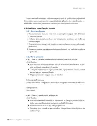 20 • Secretaria de Vigilância em Saúde/MS
MANUAL DE REDE DE FRIO
Para o desenvolvimento e a evolução dos programas de qualidade do órgão serão
feitas auditorias, periodicamente, para avaliação da aplicação dos procedimentos es-
tabelecidos assim como para análise das avaliações feitas junto aos usuários.
6.9 Qualidade e certificação pessoal
6.9.1 Diretrizes Básicas
a)	Desenvolvimento humano com base na evolução sinérgica entre liberdade
e responsabilidade;
b)	Evolução profissional com base em treinamentos contínuos em todos os
níveis do órgão;
c)	Desenvolvimento educacional visando ao maior embasamento para a formação
profissional;
d)	Busca contínua de aperfeiçoamento dos profissionais por meio de tecnologia
e qualidade.
6.9.2 Perfil funcional
6.9.2.1 Função – Auxiliar de mecânico/eletricista/artífice especializado
a) Atribuições
•	 Executar, com acompanhamento, serviços de manutenção industrial ou pre-
dial, auxiliando o mecânico/eletricista;
•	 Zelar pelo patrimônio do órgão (ferramentas, equipamentos, veículos, dentre
outros) sob sua responsabilidade;
•	 Organizar e manter limpo o local de trabalho.
b) Escolaridade mínima
Ensino Fundamental (completo ou cursando) ou curso profissionalizante (reconhecido).
c) Experiência
Dispensável
6.9.2.2 Função – Mecânico de refrigeração
a) Atribuições
•	 Executar serviços de manutenção em sistemas de refrigeração e ar condicio-
nado, assegurando o padrão técnico de qualidade do órgão;
•	 Emitir relatórios técnicos dos serviços prestados;
•	 Interagir com o usuário, garantindo o cumprimento dos objetivos de
cada serviço;
 