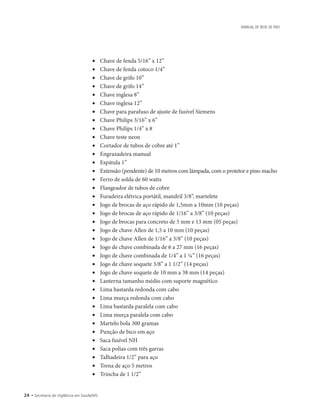 24 • Secretaria de Vigilância em Saúde/MS
MANUAL DE REDE DE FRIO
• 	 Chave de fenda 5/16” x 12”
• 	 Chave de fenda cotoco 1/4”
• 	 Chave de grifo 10”
• 	 Chave de grifo 14”
• 	 Chave inglesa 8”
• 	 Chave inglesa 12”
• 	 Chave para parafuso de ajuste de fusível Siemens
• 	 Chave Philips 3/16” x 6”
• 	 Chave Philips 1/4” x 8
• 	 Chave teste neon
• 	 Cortador de tubos de cobre até 1”
• 	 Engraxadeira manual
• 	 Espátula 1”
• 	 Extensão (pendente) de 10 metros com lâmpada, com o protetor e pino macho
• 	 Ferro de solda de 60 watts
• 	 Flangeador de tubos de cobre
• 	 Furadeira elétrica portátil, mandril 3/8”, martelete
• 	 Jogo de brocas de aço rápido de 1,5mm a 10mm (10 peças)
• 	 Jogo de brocas de aço rápido de 1/16” a 3/8” (10 peças)
• 	 Jogo de brocas para concreto de 5 mm e 13 mm (05 peças)
• 	 Jogo de chave Allen de 1,5 a 10 mm (10 peças)
• 	 Jogo de chave Allen de 1/16” a 3/8” (10 peças)
• 	 Jogo de chave combinada de 6 a 27 mm (16 peças)
• 	 Jogo de chave combinada de 1/4” a 1 ¼” (16 peças)
• 	 Jogo de chave soquete 3/8” a 1 1/2” (14 peças)
• 	 Jogo de chave soquete de 10 mm a 38 mm (14 peças)
• 	 Lanterna tamanho médio com suporte magnético
• 	 Lima bastarda redonda com cabo
• 	 Lima murça redonda com cabo
• 	 Lima bastarda paralela com cabo
• 	 Lima murça paralela com cabo
• 	 Martelo bola 300 gramas
• 	 Punção de bico em aço
• 	 Saca fusível NH
• 	 Saca polias com três garras
• 	 Talhadeira 1/2” para aço
• 	 Trena de aço 5 metros
• 	 Trincha de 1 1/2”
 